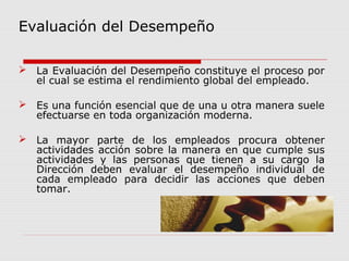 Evaluación del Desempeño
 La Evaluación del Desempeño constituye el proceso por
el cual se estima el rendimiento global del empleado.
 Es una función esencial que de una u otra manera suele
efectuarse en toda organización moderna.
 La mayor parte de los empleados procura obtener
actividades acción sobre la manera en que cumple sus
actividades y las personas que tienen a su cargo la
Dirección deben evaluar el desempeño individual de
cada empleado para decidir las acciones que deben
tomar.
 