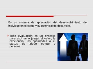  Toda evaluación es un proceso
para estimar o juzgar el valor, la
excelencia, las cualidades o el
status de algún objeto o
persona.
 Es un sistema de apreciación del desenvolvimiento del
individuo en el cargo y su potencial de desarrollo.
 