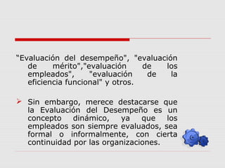 “Evaluación del desempeño", "evaluación
de mérito","evaluación de los
empleados", "evaluación de la
eficiencia funcional" y otros.
 Sin embargo, merece destacarse que
la Evaluación del Desempeño es un
concepto dinámico, ya que los
empleados son siempre evaluados, sea
formal o informalmente, con cierta
continuidad por las organizaciones.
 