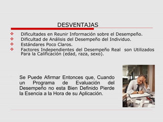 DESVENTAJAS
 Dificultades en Reunir Información sobre el Desempeño.
 Dificultad de Análisis del Desempeño del Individuo.
 Estándares Poco Claros.
 Factores Independientes del Desempeño Real son Utilizados
Para la Calificación (edad, raza, sexo).
 Se Puede Afirmar Entonces que, Cuando
un Programa de Evaluación del
Desempeño no esta Bien Definido Pierde
la Esencia a la Hora de su Aplicación.
 