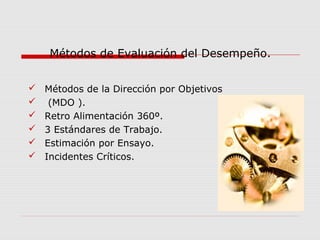  Métodos de la Dirección por Objetivos
 (MDO ).
 Retro Alimentación 360º.
 3 Estándares de Trabajo.
 Estimación por Ensayo.
 Incidentes Críticos.
Métodos de Evaluación del Desempeño.
 