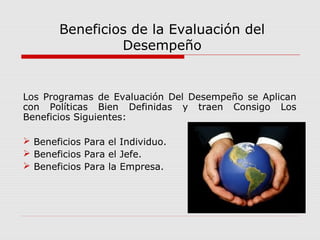 Beneficios de la Evaluación del
Desempeño
Los Programas de Evaluación Del Desempeño se Aplican
con Políticas Bien Definidas y traen Consigo Los
Beneficios Siguientes:
 Beneficios Para el Individuo.
 Beneficios Para el Jefe.
 Beneficios Para la Empresa.
 