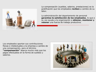 Los empleados aportan sus contribuciones
físicas e intelectuales a la empresa a cambio de
una compensación, pero el término
“compensación” abarca mucho más que los
pagos efectuados en la forma de sueldos y
salarios.
La compensación (sueldos, salarios, prestaciones) es la
gratificación que los empleados reciben a cambio de su
labor.
La administración del departamento de personal
garantiza la satisfacción de los empleados, lo que a
su vez ayuda a la organización a obtener, mantener y
retener una fuerza de trabajo productiva.
 