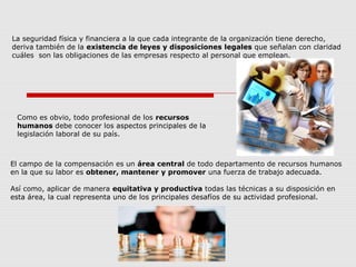 El campo de la compensación es un área central de todo departamento de recursos humanos
en la que su labor es obtener, mantener y promover una fuerza de trabajo adecuada.
Así como, aplicar de manera equitativa y productiva todas las técnicas a su disposición en
esta área, la cual representa uno de los principales desafíos de su actividad profesional.
La seguridad física y financiera a la que cada integrante de la organización tiene derecho,
deriva también de la existencia de leyes y disposiciones legales que señalan con claridad
cuáles son las obligaciones de las empresas respecto al personal que emplean.
Como es obvio, todo profesional de los recursos
humanos debe conocer los aspectos principales de la
legislación laboral de su país.
 