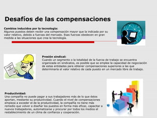 Desafíos de las compensaciones
Cambios inducidos por la tecnología:
Algunos puestos deben recibir una compensación mayor que la indicada por su
valor relativo, debido a fuerzas del mercado. Esas fuerzas obedecen en gran
medida a las situaciones que crea la tecnología.
Presión sindical:
Cuando un segmento o la totalidad de la fuerza de trabajo se encuentra
organizada en sindicatos, es posible que se emplee la capacidad de negociación
de estas entidades para obtener compensaciones superiores a las que
determinaría el valor relativo de cada puesto en un mercado libre de trabajo.
Productividad:
Una compañía no puede pagar a sus trabajadores más de lo que éstos
aportan, mediante su productividad. Cuando el nivel de compensaciones
empieza a exceder el de la productividad, la compañía no tiene más
remedio que volver a diseñar los puestos en forma más eficaz, capacitar a
nuevos trabajadores, automatizarse y procurar por todos los medios el
restablecimiento de un clima de confianza y cooperación.
 