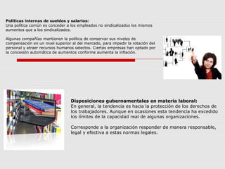 Políticas internas de sueldos y salarios:
Una política común es conceder a los empleados no sindicalizados los mismos
aumentos que a los sindicalizados.
Algunas compañías mantienen la política de conservar sus niveles de
compensación en un nivel superior al del mercado, para impedir la rotación del
personal y atraer recursos humanos selectos. Ciertas empresas han optado por
la concesión automática de aumentos conforme aumenta la inflación.
Disposiciones gubernamentales en materia laboral:
En general, la tendencia es hacia la protección de los derechos de
los trabajadores. Aunque en ocasiones esta tendencia ha excedido
los límites de la capacidad real de algunas organizaciones.
Corresponde a la organización responder de manera responsable,
legal y efectiva a estas normas legales.
 