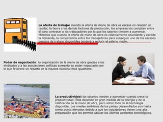 Poder de negociación: la organización de la mano de obra gracias a los
sindicatos y a las asociaciones políticas aumenta su poder negociador por
lo que favorece un reparto de la riqueza nacional más igualitario.
La oferta de trabajo: cuando la oferta de mano de obra es escasa en relación al
capital, la tierra y los demás factores de producción, los empresarios compiten entre
sí para contratar a los trabajadores por lo que los salarios tienden a aumentar.
Mientras que cuando la oferta de mano de obra es relativamente abundante y excede
la demanda, la competencia entre los trabajadores para conseguir uno de los escasos
puestos de trabajo disponibles tenderá a reducir el salario medio.
La productividad: los salarios tienden a aumentar cuando crece la
productividad. Ésta depende en gran medida de la energía y de la
calificación de la mano de obra, pero sobre todo de la tecnología
disponible. Los niveles saláriales de los países desarrollados son hasta
cierto punto elevados debido a que los trabajadores tienen una alta
preparación que les permite utilizar los últimos adelantos tecnológicos.
 