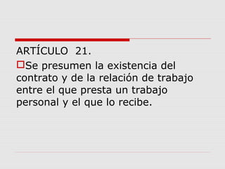 ARTÍCULO 21.
Se presumen la existencia del
contrato y de la relación de trabajo
entre el que presta un trabajo
personal y el que lo recibe.
 