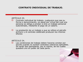 CONTRATO INDIVIDUAL DE TRABAJO.
ARTÍCULO 20.
 Contrato individual de trabajo, cualquiera que sea su
forma o denominación, es aquel por virtud del cual una
persona se obliga a prestar a otra un trabajo personal
subordinado, mediante el pago de un salario.
 La prestación de un trabajo a que se refiere el párrafo
primero y el contrato celebrado producen los mismos
efectos
ARTICULO 24.
 Las condiciones de trabajo deben hacerse constar por
escrito cuando no existan contratos colectivos aplicables.
Se harán dos ejemplares, por lo menos, de los cuales
quedará uno en poder de cada parte.
 