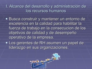 I. Alcance del desarrollo y administración de los recursos humanos Busca construir y mantener un entorno de excelencia en la calidad para habilitar la fuerza de trabajo en la consecucion de los objetivos de calidad y de desempeño operativo de la empresa. Los gerentes de RH asumen un papel de liderazgo en sus organizaciones. 