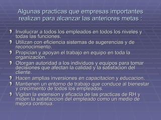 Algunas practicas que empresas importantes realizan para alcanzar las anteriores metas : Involucrar a todos los empleados en todos los niveles y todas las funciones. Utilizan con eficiencia sistemas de sugerencias y de reconocimiento. Propician y apoyan el trabajo en equipo en toda la organización. Otorgan autoridad a los individuos y equipos para tomar decisiones que afectan la calidad y la satisfacion del cliente. Hacen amplias inversiones en capacitacion y educacion. Mantienen un entorno de trabajo que conduce al bienestar y crecimiento de todos los empleados. Vigilan la extension y eficacia de las practicas de RH y miden la satisfaccion del empleado como un medio de mejora continua. 