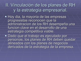 II. Vinculación de los planes de RH y la estrategia empresarial. Hoy dia, la mayoria de las empresas progresistas reconocen que la administracion de los RH desempeña una funcion clave en el desarrollo de una estrategia competitiva viable. Dado que el trabajo es ejecutado por personas, los planes de RH deben quedar alineados con los planes de negocios derivados de la estrategia de la empresa. 