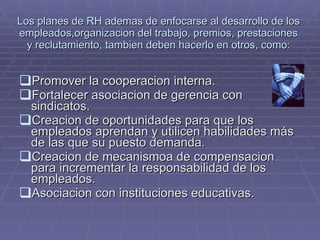 Los planes de RH ademas de enfocarse al desarrollo de los empleados,organizacion del trabajo, premios, prestaciones y reclutamiento, tambien deben hacerlo en otros, como: Promover la cooperacion interna. Fortalecer asociacion de gerencia con sindicatos. Creacion de oportunidades para que los empleados aprendan y utilicen habilidades más de las que su puesto demanda. Creacion de mecanismoa de compensacion para incrementar la responsabilidad de los empleados. Asociacion con instituciones educativas. 