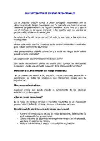 ADMINISTRACION DE RIESGOS OPERACIONALES
En el presente artículo vamos a tratar conceptos relacionados con la
Administración del Riesgo Operacional, que ha marcado una tendencia en las
corrientes de gerenciamiento de negocios modernos. Sobre todo, si lo vemos
en el contexto de la nueva economía y los desafíos que nos plantea la
globalización y el desarrollo tecnológico.
La administración del riesgo operacional trata de responder a las siguientes
interrogantes:
¿Cómo sabe usted que los problemas están siendo identificados y analizados
para reducir o prevenir su ocurrencia?
¿Los procedimientos vigentes garantizan que todos los riesgos están siendo
proactivamente analizados?
¿Su organización está monitoreando los riesgos clave?
¿Se están desarrollando planes de acción para corregir las deficiencias
existentes? ¿Existe una adecuada evaluación de la relación costo/beneficio?
Definición de Administración del Riesgo Operacional
"Es un proceso de identificación, medición, control, monitoreo, evaluación y
optimización de todas las situaciones que representan riesgos para la
organización".
Nuevo concepto de riesgo
Cualquier evento que pueda impedir el cumplimiento de los objetivos
establecidos por la empresa.
¿Qué es riesgo operacional?
Es el riesgo de pérdidas directas o indirectas resultantes de un inadecuado
proceso interno, fallas del personal, sistemas o de eventos externos.
Beneficios de la administración del riesgo operacional
 Generar información para el área de riesgo operacional, posibilitando su
evaluación cualitativa y cuantitativa.
 Apoyo a la toma de decisiones de reingeniería y mejora de los procesos,
con base en aspectos de riesgos.
 Generar la transparencia exigida por los órganos reguladores.
 