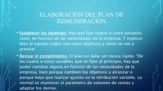 ELABORACIÓN DEL PLAN DE
REMUNERACIÓN
• Establecer los objetivos: Hay que fijar cuatro o cinco variables
clave, en función de las necesidades de la empresa. Y explicar
bien al equipo cuáles son estos objetivos y cómo se van a
premiar.
• Revisar el cumplimiento: El plan no debe ser nunca rígido. “De
las cuatro o cinco variables que se fijen al principio, hay que
poder cambiar alguna en función de las necesidades de la
empresa, bien porque cambien los objetivos a alcanzar o
porque haya que realizar ajustes en la retribución variable. Lo
normal es mantener el parámetro de volumen de ventas y
adaptar los demás.
 