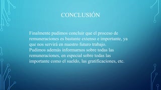 CONCLUSIÓN
Finalmente pudimos concluir que el proceso de
remuneraciones es bastante extenso e importante, ya
que nos servirá en nuestro futuro trabajo.
Pudimos además informarnos sobre todas las
remuneraciones, en especial sobre todas las
importante como el sueldo, las gratificaciones, etc.
 