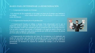 BASES PARA DETERMINAR LA REMUNERACIÓN
• 1. Compensación basada en el tiempo:
A la mayoría de los empleados se les paga con base en el tiempo que dedican a
su trabajo, como salario diario o por hora de trabajo lo cual se conoce
como día laboral.
• 2. Compensación basada por en la producción:
o Compensación basada en trabajo a destajo: Está relacionado con lo que el
empleado produce pagando una tarifa por pieza o por cada unidad que produce.
Cada trabajador recibe una cantidad por pieza producida (plan de destajo directo).
Con un plan a destajo garantizado, al trabajador se le paga un salario mínimo y un
incentivo que se paga por cada pieza producida por arriba de un número de piezas
por hora (plan de destajo garantizado).
o Compensación de producción por hora: Se recompensa a el empleado por
medio de una prima, que equivale al porcentaje en que su desempeño superó el
nivel de producción. El plan supone que el trabajador cuenta con una tarifa base
garantizada. El incentivo se expresa en unidades de tiempo y no en términos
monetarios.
 