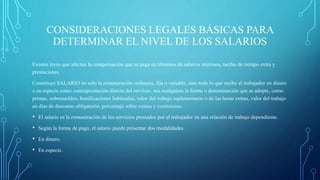 CONSIDERACIONES LEGALES BÁSICAS PARA
DETERMINAR EL NIVEL DE LOS SALARIOS
Existen leyes que afectan la compensación que se paga en términos de salarios mínimos, tarifas de tiempo extra y
prestaciones.
Constituye SALARIO no solo la remuneración ordinaria, fija o variable, sino todo lo que recibe el trabajador en dinero
o en especie como contraprestación directa del servicio, sea cualquiera la forma o denominación que se adopte, como
primas, sobresueldos, bonificaciones habituales, valor del trabajo suplementario o de las horas extras, valor del trabajo
en días de descanso obligatorio, porcentaje sobre ventas y comisiones.
• El salario es la remuneración de los servicios prestados por el trabajador en una relación de trabajo dependiente.
• Según la forma de pago, el salario puede presentar dos modalidades:
• En dinero.
• En especie.
 