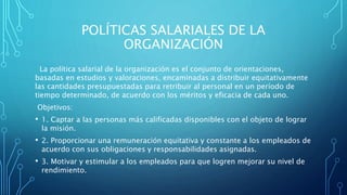 POLÍTICAS SALARIALES DE LA
ORGANIZACIÓN
La política salarial de la organización es el conjunto de orientaciones,
basadas en estudios y valoraciones, encaminadas a distribuir equitativamente
las cantidades presupuestadas para retribuir al personal en un período de
tiempo determinado, de acuerdo con los méritos y eficacia de cada uno.
Objetivos:
• 1. Captar a las personas más calificadas disponibles con el objeto de lograr
la misión.
• 2. Proporcionar una remuneración equitativa y constante a los empleados de
acuerdo con sus obligaciones y responsabilidades asignadas.
• 3. Motivar y estimular a los empleados para que logren mejorar su nivel de
rendimiento.
 