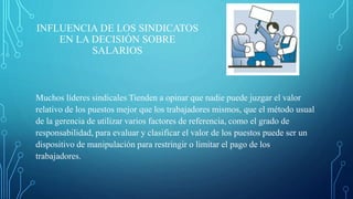 INFLUENCIA DE LOS SINDICATOS
EN LA DECISIÓN SOBRE
SALARIOS
Muchos líderes sindicales Tienden a opinar que nadie puede juzgar el valor
relativo de los puestos mejor que los trabajadores mismos, que el método usual
de la gerencia de utilizar varios factores de referencia, como el grado de
responsabilidad, para evaluar y clasificar el valor de los puestos puede ser un
dispositivo de manipulación para restringir o limitar el pago de los
trabajadores.
 