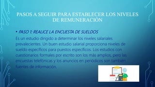 PASOS A SEGUIR PARA ESTABLECER LOS NIVELES
DE REMUNERACIÓN
• PASO 1: REALICE LA ENCUESTA DE SUELDOS
Es un estudio dirigido a determinar los niveles salariales
prevalecientes. Un buen estudio salarial proporciona niveles de
sueldo específicos para puestos específicos. Los estudios con
cuestionarios formales por escrito son los más amplios, pero las
encuestas telefónicas y los anuncios en periódicos son también
fuentes de información.
 