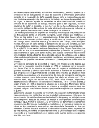 en cada momento determinado. Así durante mucho tiempo, el único objetivo de la
protección de los trabajadores en caso de accidente o enfermedad profesional,
consistió en la reparación del daño causado de aquí parte la relación histórica con
otra disciplina prevencioncita, la medicina del trabajo, en la que la seguridad tuvo
su origen, al señalar aquella, la necesidad de esta como ideal de prevención
primaria de los accidentes de trabajo. Medicina pasó a ser seguridad, es decir,
ocuparse de evitar el siniestro, lo que hoy en día se ha perfeccionado con la
prevención del laboral. No se trata de evitar el siniestro si no que se reduzcan al
mínimo posible, las causas que pueden dar lugar a los siniestros.
Los efectos producidos por el plomo en mineros y metalúrgicos o la protección de
los trabajadores contra el ambiente pluvigeno, fueron citados por Hipócrates y
Plinio, en los siglos II a.c. y I respectivamente. Estas citas hacen referencia
expresa a enfermedades profesionales y a sus técnicas de prevención, la Higiene
del Trabajo, como disciplina técnica, y la Medicina del Trabajo, como disciplina
medica, marcaron en cierto sentido el conocimiento de toda una temática, que con
el tiempo habría de pasar por múltiples acepciones hasta llegar a nuestros días.
En el siglo XVI donde existen textos de Georgia Agrícola y Filippus Paracelsus que
describen en sus obras enfermedades profesionales y sistemas de protección, y
posteriormente al siglo XVIII, donde Ramaz-zini público su famoso tratado sobre
enfermedades de los artesanos de un elevado número de profesiones de la época
y las condiciones higiénicas recomendables (ventilación, temperatura, prendas de
protección, etc.) que le valió el ser considerado como el padre de la Medicina del
Trabajo.
El verdadero concepto de Seguridad e Higiene del Trabajo puede decirse que
nace con la revolución industria, iniciada en 1774 en Inglaterra con la invención
por Jaime Watt de la máquina de vapor que dio origen al nacimiento de las
grandes industrias y fabricas que vieron aumentar el número de accidentes sin
que progresasen en igual medida las técnicas para evitarlos. La situación debió
ser caótica, necesitada de una gran demanda de mano de obra por la aparición de
notables inventos, como la lanzadera volante, las hiladoras, el telar, etc... En la
industria textil, según un escritor en 1795, estos niños trabajan, «ignorados,
desamparados y olvidados» en condiciones insalubres, 14 o 15 horas diarias, y
según Engels, en 1844 al describir la situación de la ciudad de Manchester donde
las maquinas aumentaban sin cesar su potencia y velocidad, creando cada vez
mayores peligros, «había tantos lisiados, que parecía un ejército que regresaba de
la guerra».
Esta misma situación fue escrita por Heinrich: «la población de Manchester creció
hasta doscientos mis habitantes, sin que la ciudad tuviese parques ni terrenos de
esparcimiento. No existían sistemas de distribución de aguas y los trabajadores se
veían obligados, después de jornada de trabajo, a cubrir grandes distancias para
conseguir agua. No había escuelas... El cretinismo y las deformaciones corporales
eran comunes. El índice de mortalidad se multiplico», y al referirse al trabajo de las
minas se les consideraba «convertidas con demasiada frecuencia en trampas
mortales». En esta época la euforia de la revolución industrial, como no podría ser
de otra manera, el hombre era considerado como el único culpable del accidente,
recayendo a la responsabilidad en el patrono solo cuando existiese negligencia
absoluta y probada.

 