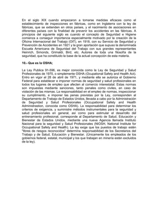 En el siglo XIX cuando empezaron a tomarse medidas eficaces como el
establecimiento de inspecciones en fábricas, como en Inglaterra con la ley de
fábricas, que se extienden en otros países, y el nacimiento de asociaciones en
diferentes países con la finalidad de prevenir los accidentes en las fábricas. A
principios del siguiente siglo es cuando el concepto de Seguridad e Higiene
comienza a conseguir importancia especialmente motivado por la creación de la
Oficina Internacional del Trabajo (OIT), en 1918, con su Servicio de Seguridad y
Prevención de Accidentes en 1921 y la gran aportación que supuso la denominada
Escuela Americana de Seguridad del Trabajo con sus grandes representantes
Heinrich, Simonds, Grimaldi, Bird, etc. Autores de toda una filosofía de la
seguridad, que ha constituido la base de la actual concepción de esta materia.
10.- Que es la OSHA;
La Ley Publica 91-596, es mejor conocida como la Ley de Seguridad y Salud
Profesionales de 1970, o simplemente OSHA (Ocupational Safety and Health Act).
Entro en vigor el 28 de abril de 1971, y mediante ella se autoriza el Gobierno
Federal para establecer e imponer normas de seguridad y salud profesionales en
todos los lugares de empleo que afecten al comercio interestatal. Estas normas
son impuestas mediante sanciones, tanto penales como civiles, en caso de
violación de las mismas. La responsabilidad en el empleo de normas, inspeccionar
su cumplimiento, e imponer las penas previstas por la Ley, corresponden al
Departamento de Trabajo de Estados Unidos, llevada a cabo por la Administración
de Seguridad y Salud Profesionales (Occupational Safety and Health
Administrastion, conocida como OSHA). La responsabilidad para determinar los
criterios de exigencia, y suministre métodos instrumentales para la seguridad y
salud profesionales en general, así como para estimular el desarrollo del
entrenamiento profesional, corresponde al Departamento de Salud, Educación y
Bienestar de Estados Unidos, mediante una nueva Agencia llamada Instituto
Nacional para la seguridad y Salud Profesionales (NIOSH, National Institute for
Occupational Safety and Health). La ley exige que los puestos de trabajo estén
"libres de riesgos reconocidos" determina responsabilidad de los Secretarios del
Trabajo y de Salud, Educación y Bienestar. (Únicamente los empleados de los
gobiernos federal, estatal, municipal y los que trabajan en minería están excluidos
de la ley).

 