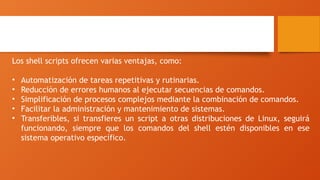 Ventajas de los Shell scripts
Los shell scripts ofrecen varias ventajas, como:
• Automatización de tareas repetitivas y rutinarias.
• Reducción de errores humanos al ejecutar secuencias de comandos.
• Simplificación de procesos complejos mediante la combinación de comandos.
• Facilitar la administración y mantenimiento de sistemas.
• Transferibles, si transfieres un script a otras distribuciones de Linux, seguirá
funcionando, siempre que los comandos del shell estén disponibles en ese
sistema operativo específico.
 