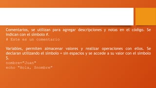 Sintaxis y comandos
Comentarios, se utilizan para agregar descripciones y notas en el código. Se
indican con el símbolo #.
# Este es un comentario
Variables, permiten almacenar valores y realizar operaciones con ellos. Se
declaran utilizando el símbolo = sin espacios y se accede a su valor con el símbolo
$.
nombre="Juan"
echo "Hola, $nombre"
 