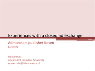 Experiences with a closed ad exchange Admonsters publisher forum Barcelona Wouter Hulst independent consultant for Admeta wouter.hulst@btbcommerce.nl 1 
