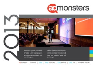 AdMonsters provides unparalleled         We look forward to working in part-
     access to a close-knit community         nership with you to build marketing
     of digital media and advertising         and sponsorship programs that
     technology decision-makers from          meet your marketing goals and
     around the globe.                        your budget.



AdMonsters   |   Screens    |   OPS     |   OPS Markets       |   OPS Mobile        |   OPS TV   |   Publisher Forum
 