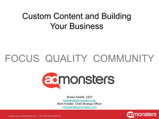Introducing AdMonsters Connect:
        Custom Content to Accelerate Your Business




FOCUS QUALITY COMMUNITY


                                              Bowen Dwelle, CEO
                                           bdwelle@admonsters.com
                                       Mark Friedler, Chief Strategy Officer
                                          mfriedler@admonsters.com


AdMonsters CONFIDENTIAL – DO NOT DISTRIBUTE
 