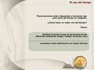 El uso del tiempo Pocas personas están dispuestas a reconocer que  gran parte del tiempo se malgasta.  ¿Cómo hacer un mejor uso del tiempo?  Pasos: Analizar la forma en que se aprovecha en los  diferentes ambientes (hogar, trabajo, diversión, etc.) considerar cómo distribuirlo con mayor eficacia 