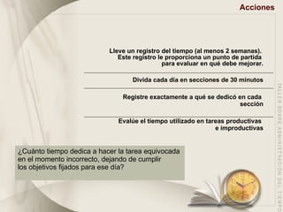 Acciones Lleve un registro del tiempo (al menos 2 semanas).  Este registro le proporciona un punto de partida  para evaluar en qué debe mejorar. Divida cada día en secciones de 30 minutos Registre exactamente a qué se dedicó en cada  sección Evalúe el tiempo utilizado en tareas productivas  e improductivas ¿Cuánto tiempo dedica a hacer la tarea equivocada  en el momento incorrecto, dejando de cumplir  los objetivos fijados para ese día? 