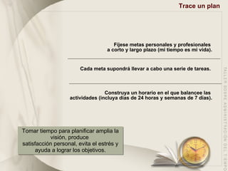 Trace un plan Fíjese metas personales y profesionales  a corto y largo plazo (mi tiempo es mi vida). Cada meta supondrá llevar a cabo una serie de tareas.  Construya un horario en el que balancee las  actividades (incluya días de 24 horas y semanas de 7 días). Tomar tiempo para planificar amplia la visión, produce  satisfacción personal, evita el estrés y ayuda a lograr los objetivos. 