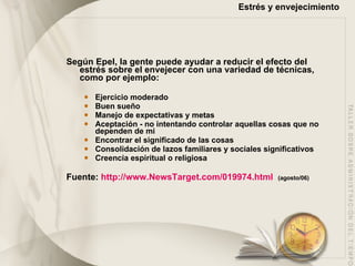 Estrés y envejecimiento Según Epel, la gente puede ayudar a reducir el efecto del estrés sobre el envejecer con una variedad de técnicas, como por ejemplo:  Ejercicio moderado  Buen sueño  Manejo de expectativas y metas  Aceptación - no intentando controlar aquellas cosas que no dependen de mi Encontrar el significado de las cosas  Consolidación de lazos familiares y sociales significativos  Creencia espiritual o religiosa  Fuente:  http://www.NewsTarget.com/019974.html   (agosto/06) 
