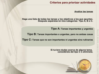 Criterios para priorizar actividades   Analice las tareas Haga una lista de todas las tareas y los objetivos a los que apuntan. Después sepárelas en tres categorías: Tipo A, B o C. Tipo A:  Tareas importantes y urgentes Tipo B:  Tareas importantes o urgentes, pero no ambas cosas Tipo C:  Tareas que no son importantes ni urgentes sino rutinarias Si tuviera dudas acerca de alguna tarea,  considérela del tipo C o elimínela. 