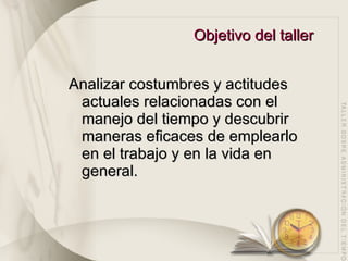 Objetivo del taller Analizar costumbres y actitudes actuales relacionadas con el manejo del tiempo y descubrir maneras eficaces de emplearlo en el trabajo y en la vida en general.  