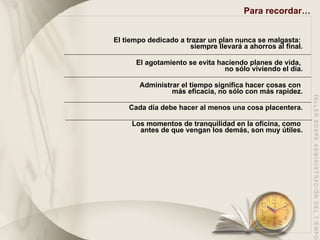 Para recordar… El tiempo dedicado a trazar un plan nunca se malgasta:  siempre llevará a ahorros al final. El agotamiento se evita haciendo planes de vida,  no sólo viviendo el día. Administrar el tiempo significa hacer cosas con  más eficacia, no sólo con más rapidez. Cada día debe hacer al menos una cosa placentera. Los momentos de tranquilidad en la oficina, como  antes de que vengan los demás, son muy útiles. 