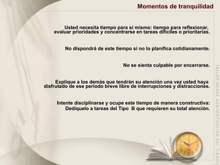 Momentos de tranquilidad Usted necesita tiempo para sí mismo: tiempo para reflexionar,  evaluar prioridades y concentrarse en tareas difíciles o prioritarias. No dispondrá de este tiempo si no lo planifica cotidianamente. No se sienta culpable por encerrarse. Explique a los demás que tendrán su atención una vez usted haya  disfrutado de ese período breve libre de interrupciones y distracciones. Intente disciplinarse y ocupe este tiempo de manera constructiva: Dedíquelo a tareas del Tipo  B que requieren su total atención. 