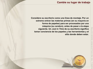 Cambie su lugar de trabajo Considere su escritorio como una línea de montaje. Por un extremo entran las materias primas (en su mayoría en forma de papeles) para ser procesados por una máquina (su cerebro), antes de pasar a la etapa siguiente. Un  Just in Time  de su escritorio significa tomar conciencia de los papeles y las herramientas y el sitio donde deben estar. 