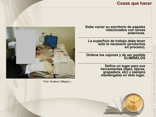 Cosas que hacer Debe vaciar su escritorio de papeles relacionados con tareas anteriores. La superficie de trabajo debe tener sólo lo necesario (productos en proceso). Ordene los cajones y de ser posible ELIMÍNELOS Defina un lugar para sus herramientas (lápiz, tijeras, grapadora, etc) y siempre manténgalas en este lugar. Foto: Gustavo Villegas L. 