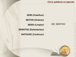 Cinco palabras en japonés SEIRI (Clasificar) SEITON (Ordenar) SEISO (Limpiar) SEIKETSU (Estandarizar) SHITSUKE (Continuar) SEI: SENTIDO 