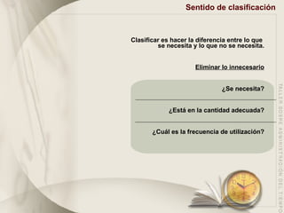 Sentido de clasificación Clasificar es hacer la diferencia entre lo que  se necesita y lo que no se necesita. Eliminar lo innecesario ¿Se necesita? ¿Está en la cantidad adecuada? ¿Cuál es la frecuencia de utilización? 