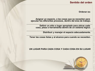 Sentido del orden Ordenar es: Asignar un espacio, a las cosas que se necesitan para  ejecutar los diferentes procesos, dentro del área de trabajo. Definir un sitio o lugar apropiado para ubicar cada  cosa, pieza o herramienta dentro de un sistema  lógico . Distribuir y manejar el espacio adecuadamente. Tener las cosas listas y al alcance para cuando se necesiten. UN LUGAR PARA CADA COSA Y CADA COSA EN SU LUGAR 