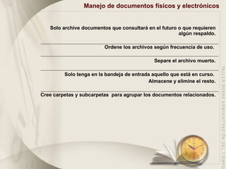 Manejo de documentos físicos y electrónicos Solo archive documentos que consultará en el futuro o que requieren algún respaldo. Ordene los archivos según frecuencia de uso.  Separe el archivo muerto. Solo tenga en la bandeja de entrada aquello que está en curso.  Almacene y elimine el resto. Cree carpetas y subcarpetas  para agrupar los documentos relacionados. 