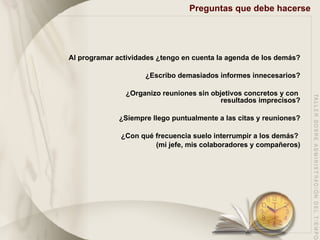 Preguntas que debe hacerse Al programar actividades ¿tengo en cuenta la agenda de los demás? ¿Escribo demasiados informes innecesarios? ¿Organizo reuniones sin objetivos concretos y con  resultados imprecisos? ¿Siempre llego puntualmente a las citas y reuniones? ¿Con qué frecuencia suelo interrumpir a los demás?  (mi jefe, mis colaboradores y compañeros) 
