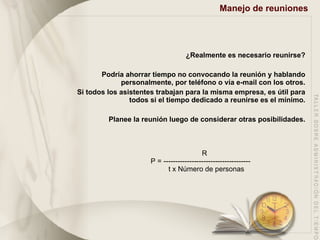 Manejo de reuniones   ¿Realmente es necesario reunirse? Podría ahorrar tiempo no convocando la reunión y hablando personalmente, por teléfono o vía e-mail con los otros. Si todos los asistentes trabajan para la misma empresa, es útil para todos si el tiempo dedicado a reunirse es el mínimo. Planee la reunión luego de considerar otras posibilidades. R P = ------------------------------------- t x Número de personas 