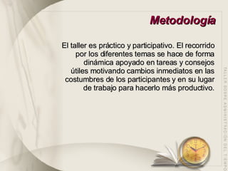 Metodología El taller es práctico y participativo. El recorrido por los diferentes temas se hace de forma dinámica apoyado en tareas y consejos útiles motivando cambios inmediatos en las costumbres de los participantes y en su lugar de trabajo para hacerlo más productivo. 