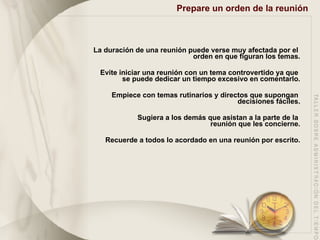 Prepare un orden de la reunión   La duración de una reunión puede verse muy afectada por el  orden en que figuran los temas. Evite iniciar una reunión con un tema controvertido ya que  se puede dedicar un tiempo excesivo en comentarlo. Empiece con temas rutinarios y directos que supongan  decisiones fáciles. Sugiera a los demás que asistan a la parte de la  reunión que les concierne. Recuerde a todos lo acordado en una reunión por escrito. 